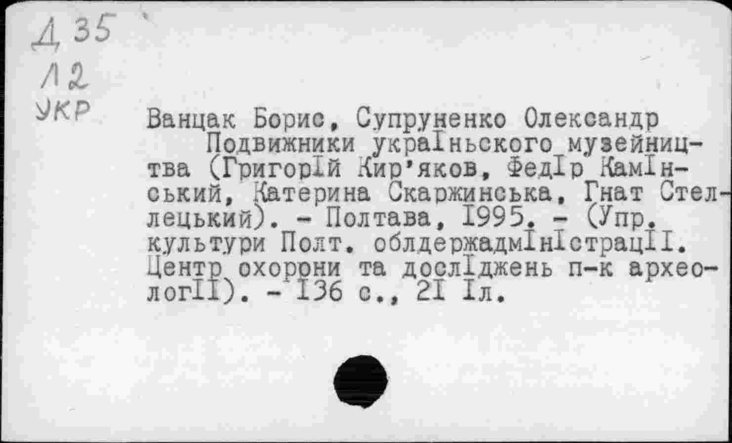 ﻿Д3£ /12 ЈКР
Ванцак Борис, Супруненко Олександр
Подвижники украіньского музейництва (Григорій Кир’яков, Федір ^мінський, Катерина Скаржинська, Гнат Стел лецький). - Полтава, 1995. - (Упр. культури Полт. облдержадміністрації. Центр охорони та досліджень п-к археології). -136 с., 21 Іл.